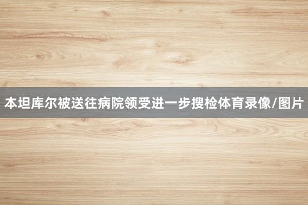 本坦库尔被送往病院领受进一步搜检体育录像/图片
