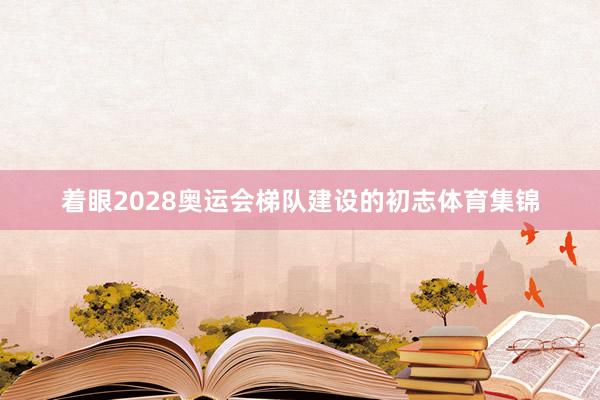 着眼2028奥运会梯队建设的初志体育集锦