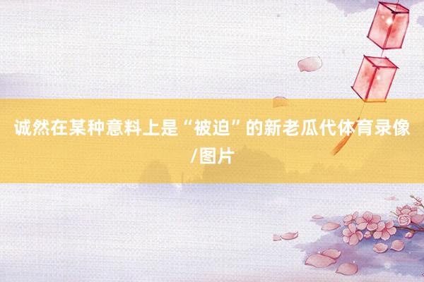 诚然在某种意料上是“被迫”的新老瓜代体育录像/图片