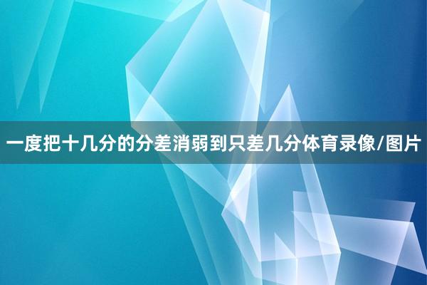 一度把十几分的分差消弱到只差几分体育录像/图片