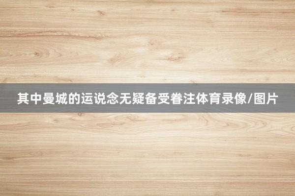 其中曼城的运说念无疑备受眷注体育录像/图片