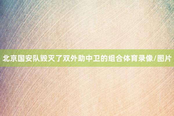 北京国安队毁灭了双外助中卫的组合体育录像/图片