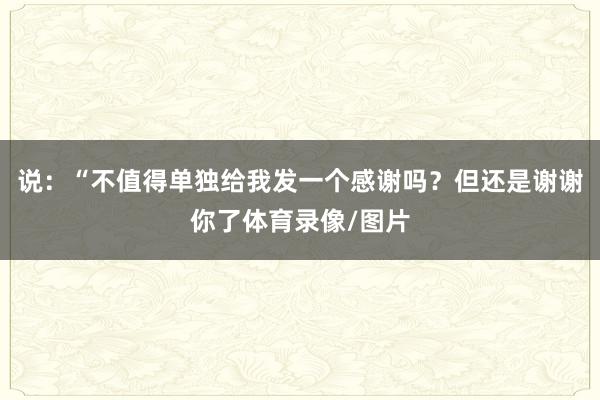 说：“不值得单独给我发一个感谢吗？但还是谢谢你了体育录像/图片