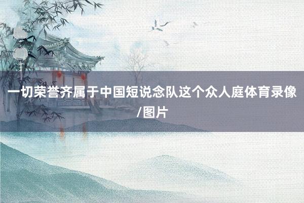 一切荣誉齐属于中国短说念队这个众人庭体育录像/图片