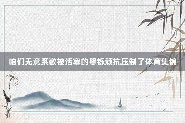 咱们无意系数被活塞的矍铄顽抗压制了体育集锦