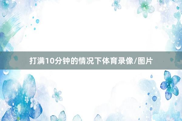 打满10分钟的情况下体育录像/图片