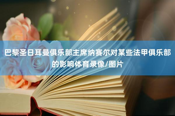 巴黎圣日耳曼俱乐部主席纳赛尔对某些法甲俱乐部的影响体育录像/图片