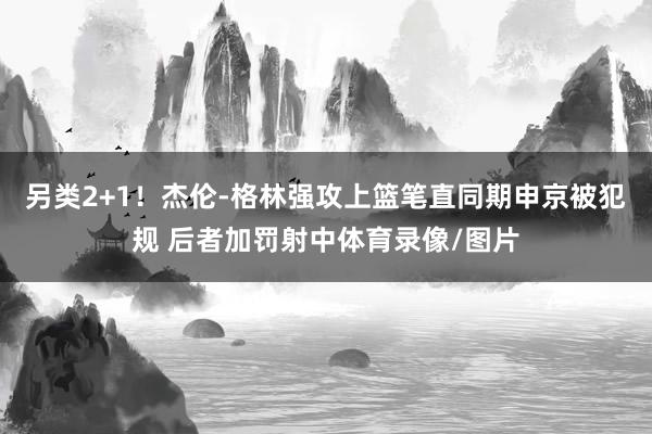 另类2+1！杰伦-格林强攻上篮笔直同期申京被犯规 后者加罚射中体育录像/图片