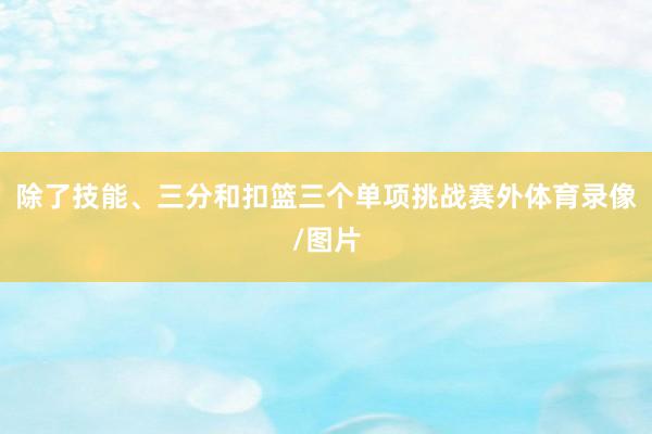 除了技能、三分和扣篮三个单项挑战赛外体育录像/图片