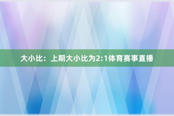 大小比:上期大小比为2:1体育赛事直播