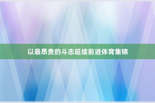 以最昂贵的斗志延续前进体育集锦