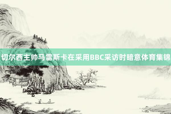 切尔西主帅马雷斯卡在采用BBC采访时暗意体育集锦