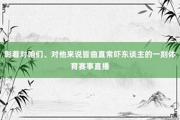 彰着对咱们、对他来说皆曲直常吓东谈主的一刻体育赛事直播