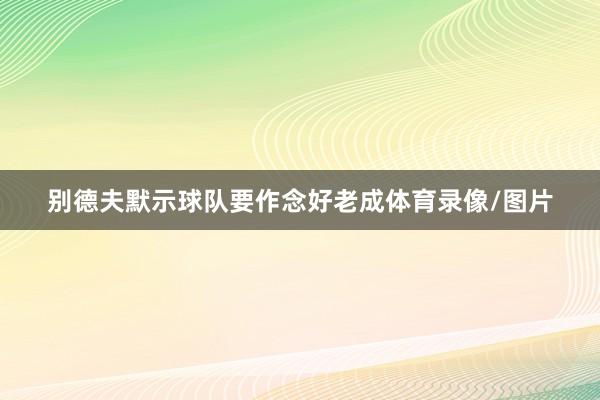 别德夫默示球队要作念好老成体育录像/图片
