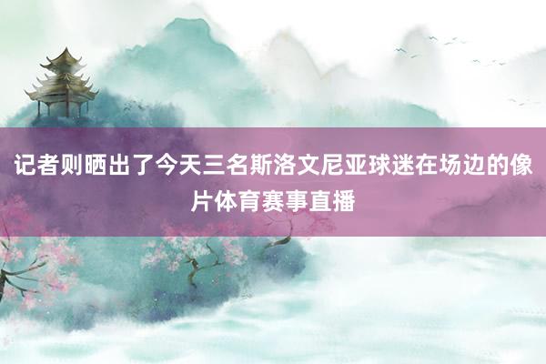 记者则晒出了今天三名斯洛文尼亚球迷在场边的像片体育赛事直播