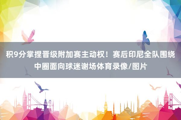 积9分掌捏晋级附加赛主动权！赛后印尼全队围绕中圈面向球迷谢场体育录像/图片