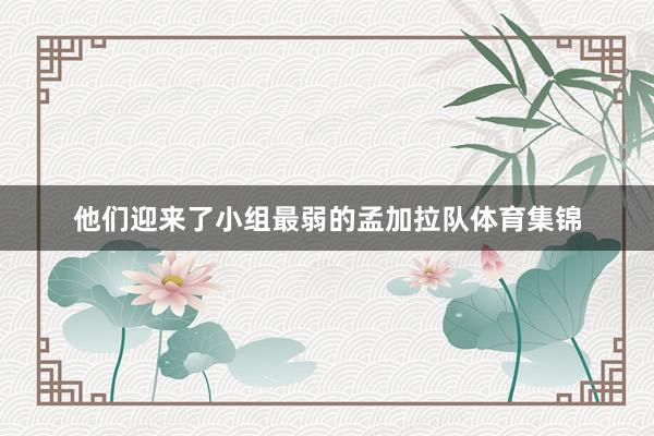 他们迎来了小组最弱的孟加拉队体育集锦