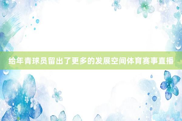 给年青球员留出了更多的发展空间体育赛事直播