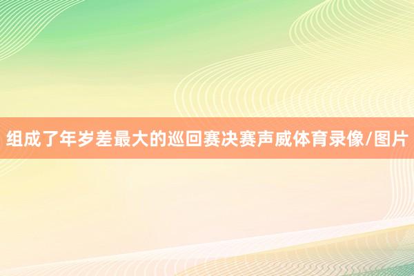 组成了年岁差最大的巡回赛决赛声威体育录像/图片