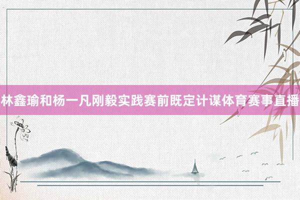 林鑫瑜和杨一凡刚毅实践赛前既定计谋体育赛事直播