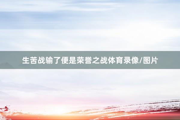 生苦战输了便是荣誉之战体育录像/图片