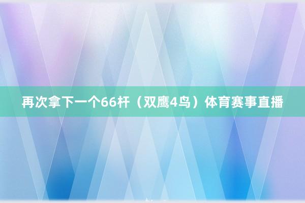 再次拿下一个66杆（双鹰4鸟）体育赛事直播