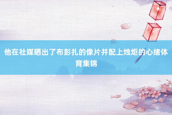 他在社媒晒出了布彭扎的像片并配上烛炬的心绪体育集锦