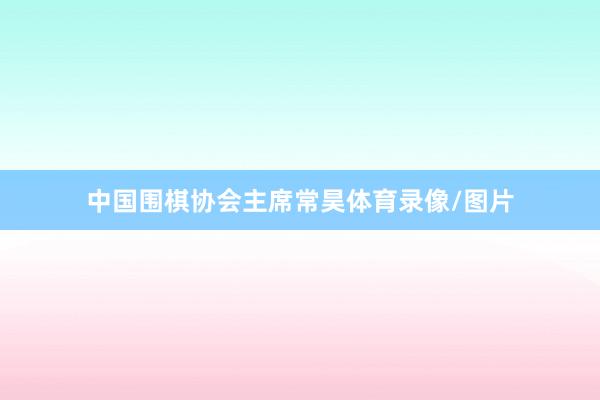 中国围棋协会主席常昊体育录像/图片