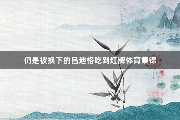仍是被换下的吕迪格吃到红牌体育集锦