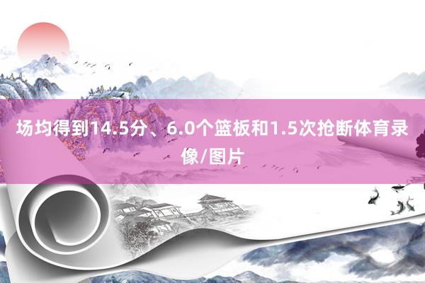 场均得到14.5分、6.0个篮板和1.5次抢断体育录像/图片