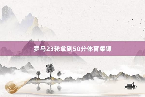 罗马23轮拿到50分体育集锦