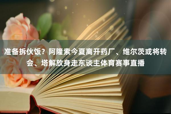 准备拆伙饭？阿隆索今夏离开药厂、维尔茨或将转会、塔解放身走东谈主体育赛事直播