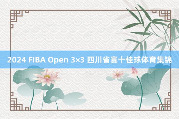 2024 FIBA Open 3×3 四川省赛十佳球体育集锦