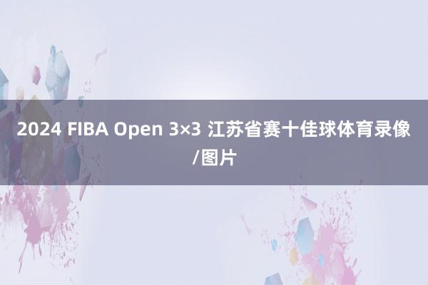 2024 FIBA Open 3×3 江苏省赛十佳球体育录像/图片