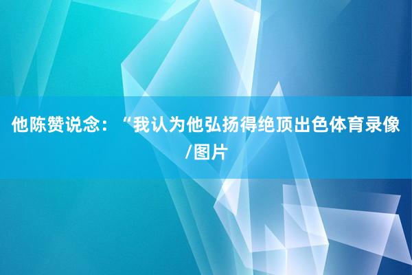 他陈赞说念：“我认为他弘扬得绝顶出色体育录像/图片