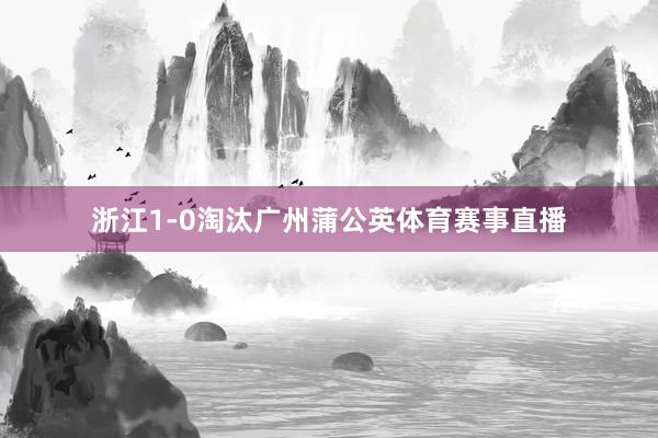 浙江1-0淘汰广州蒲公英体育赛事直播