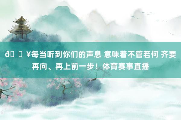 🔥每当听到你们的声息 意味着不管若何 齐要再向、再上前一步！体育赛事直播