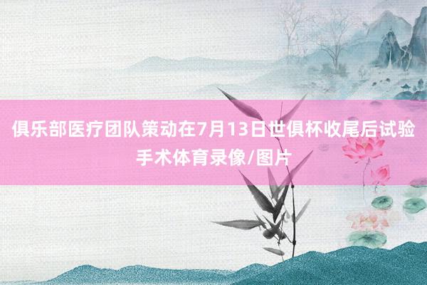 俱乐部医疗团队策动在7月13日世俱杯收尾后试验手术体育录像/图片