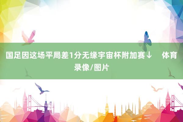 国足因这场平局差1分无缘宇宙杯附加赛↓    体育录像/图片