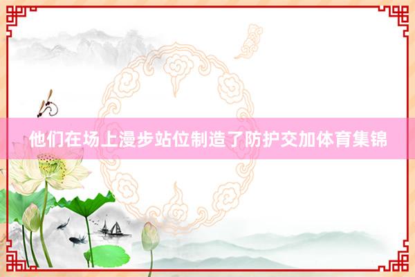 他们在场上漫步站位制造了防护交加体育集锦