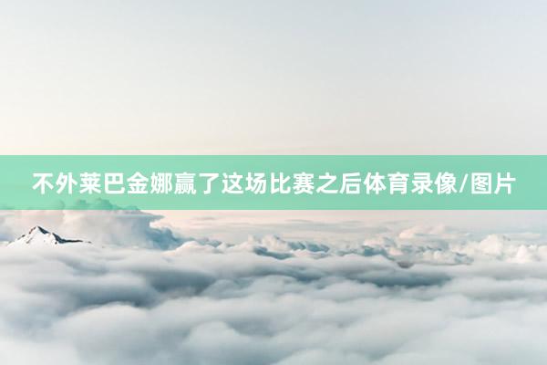 不外莱巴金娜赢了这场比赛之后体育录像/图片