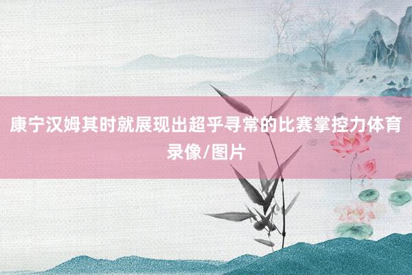 康宁汉姆其时就展现出超乎寻常的比赛掌控力体育录像/图片