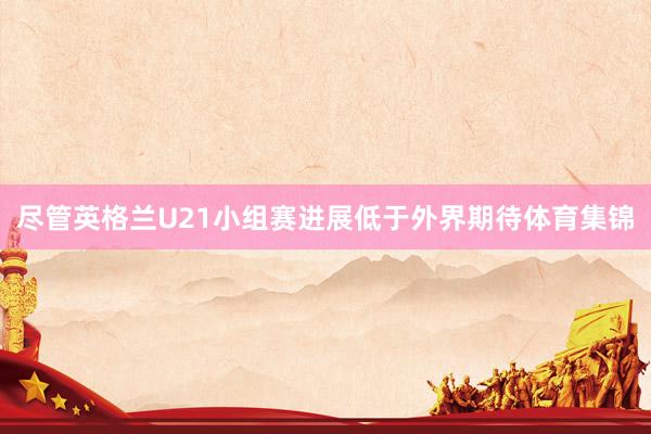 尽管英格兰U21小组赛进展低于外界期待体育集锦