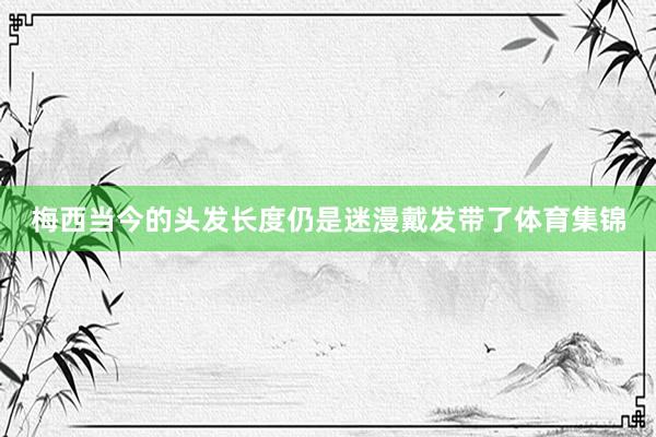 梅西当今的头发长度仍是迷漫戴发带了体育集锦