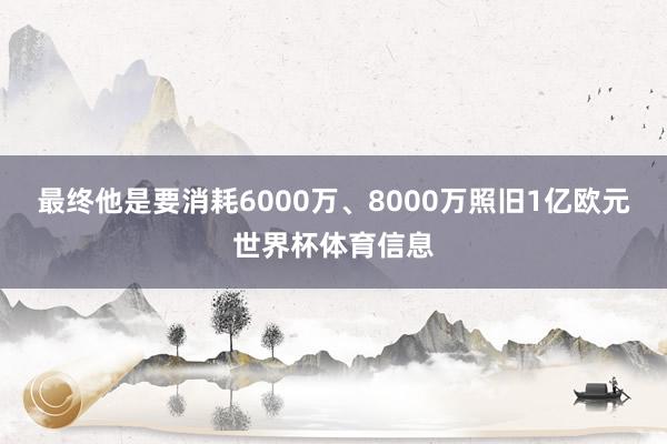 最终他是要消耗6000万、8000万照旧1亿欧元世界杯体育信息