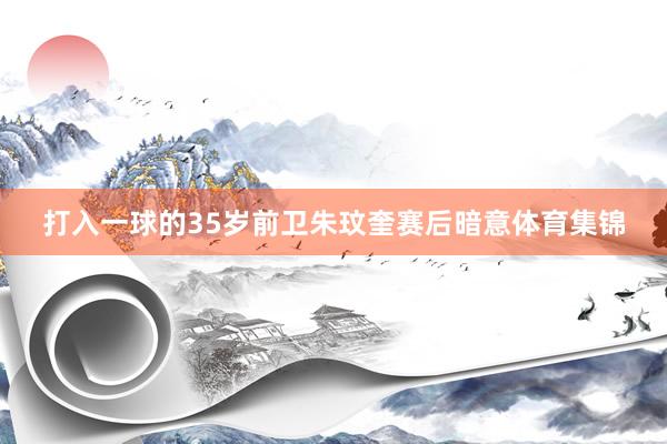 打入一球的35岁前卫朱玟奎赛后暗意体育集锦