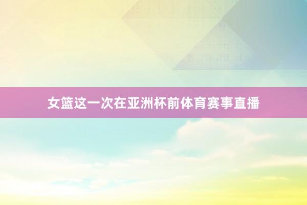 女篮这一次在亚洲杯前体育赛事直播