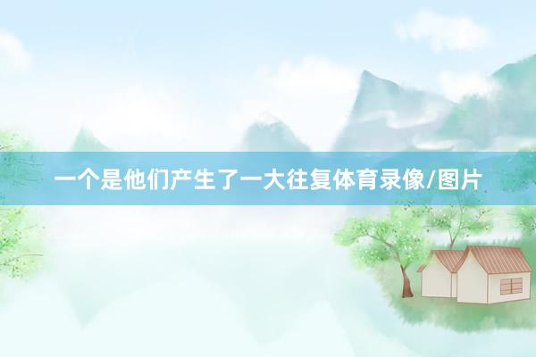 一个是他们产生了一大往复体育录像/图片