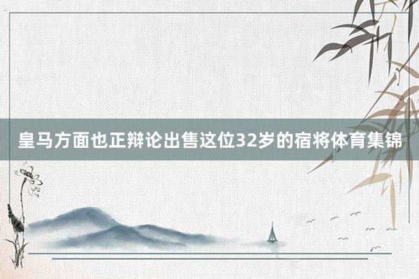 皇马方面也正辩论出售这位32岁的宿将体育集锦