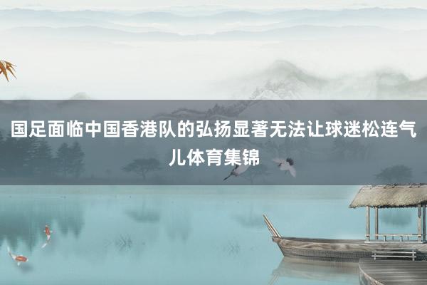 国足面临中国香港队的弘扬显著无法让球迷松连气儿体育集锦